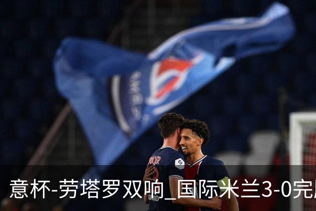 意杯-劳塔罗双响 国际米兰3-0完胜AC米兰挺进决赛